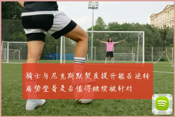 骑士与尼克斯默契度提升能否逆转局势登哥是否值得继续被针对