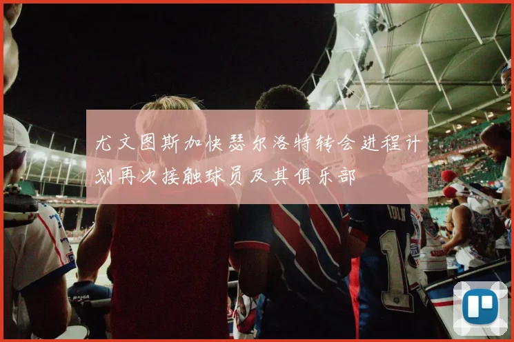 尤文图斯加快瑟尔洛特转会进程计划再次接触球员及其俱乐部