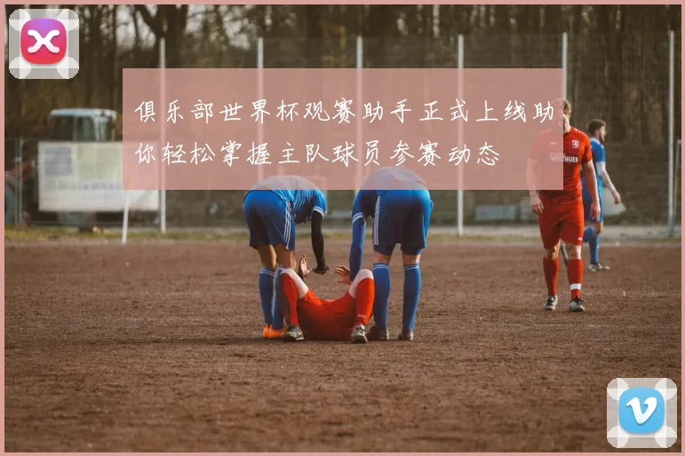 俱乐部世界杯观赛助手正式上线助你轻松掌握主队球员参赛动态