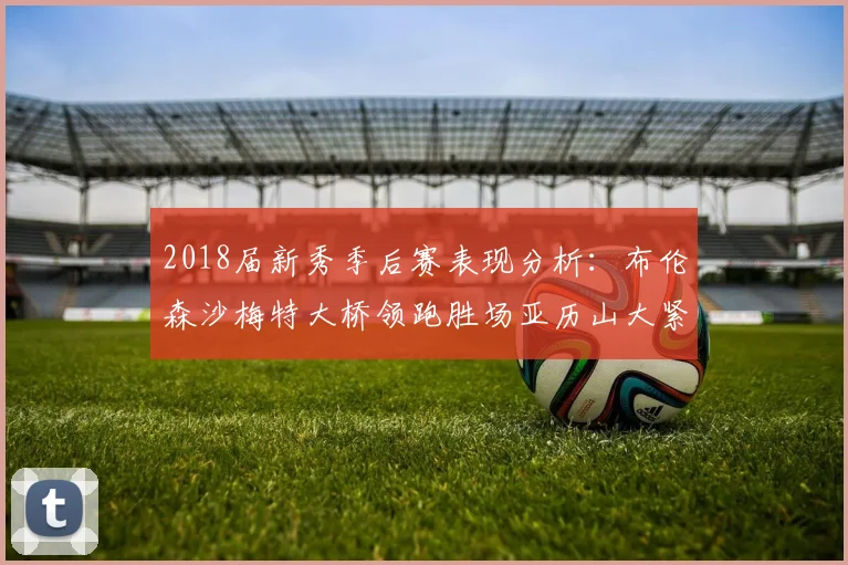 2018届新秀季后赛表现分析：布伦森沙梅特大桥领跑胜场亚历山大紧随其后