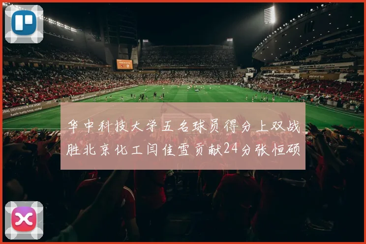华中科技大学五名球员得分上双战胜北京化工闫佳雪贡献24分张恒硕斩获25分8篮板8助攻