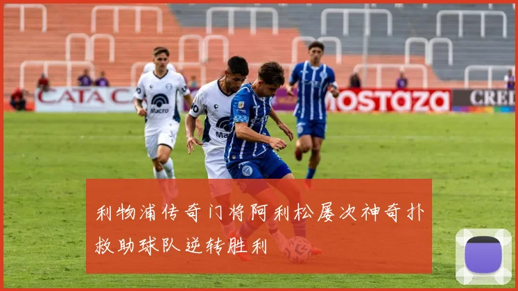 利物浦传奇门将阿利松屡次神奇扑救助球队逆转胜利