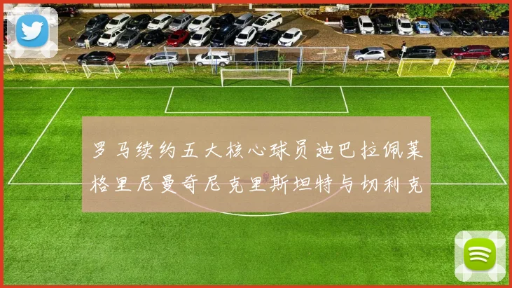 罗马续约五大核心球员迪巴拉佩莱格里尼曼奇尼克里斯坦特与切利克共创未来