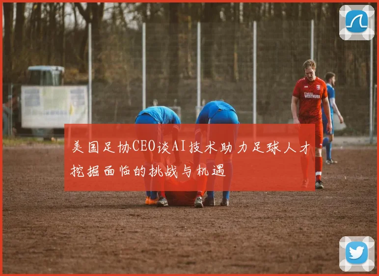 美国足协CEO谈AI技术助力足球人才挖掘面临的挑战与机遇