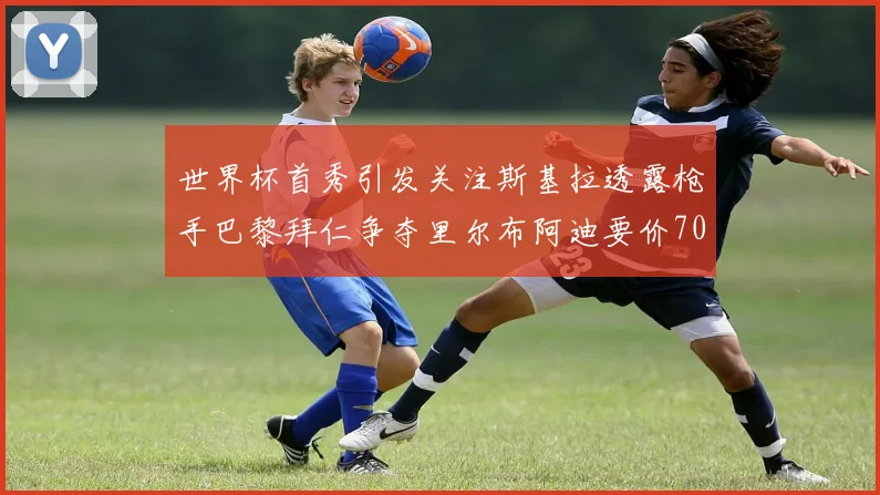 世界杯首秀引发关注斯基拉透露枪手巴黎拜仁争夺里尔布阿迪要价7000万欧