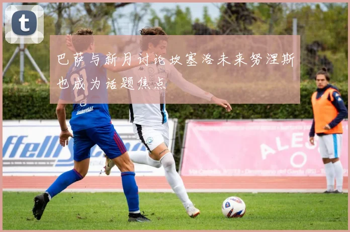 巴萨与新月讨论坎塞洛未来努涅斯也成为话题焦点
