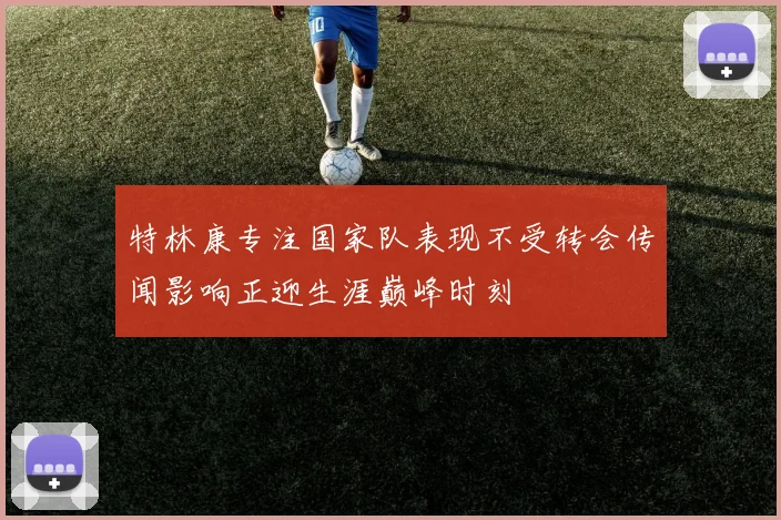 特林康专注国家队表现不受转会传闻影响正迎生涯巅峰时刻