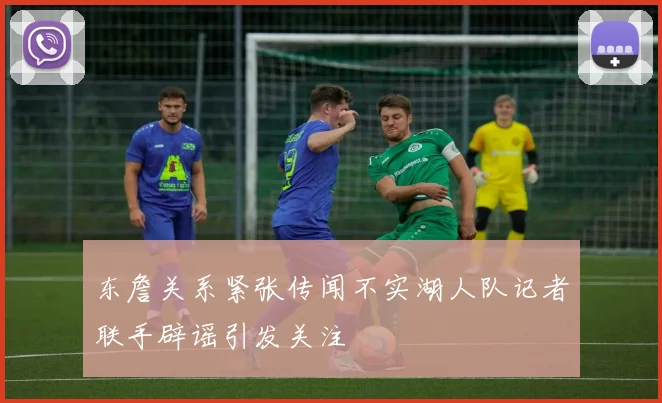 东詹关系紧张传闻不实湖人队记者联手辟谣引发关注
