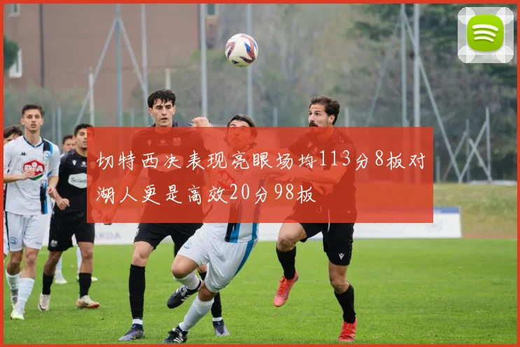 切特西决表现亮眼场均113分8板对湖人更是高效20分98板