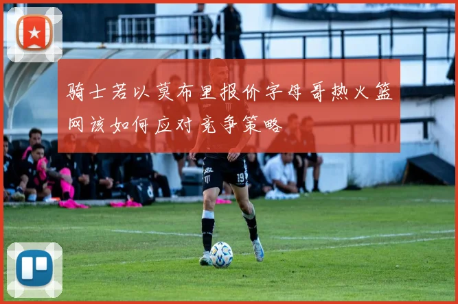 骑士若以莫布里报价字母哥热火篮网该如何应对竞争策略
