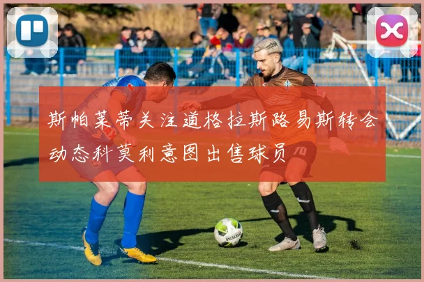 斯帕莱蒂关注道格拉斯路易斯转会动态科莫利意图出售球员