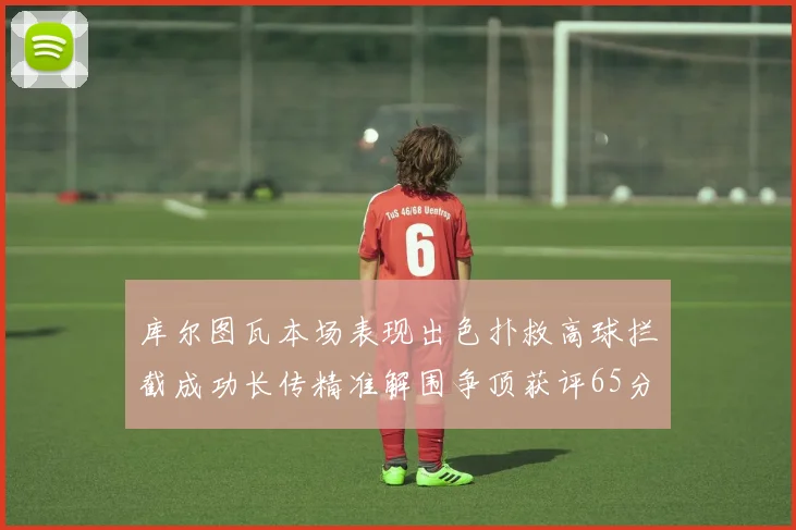 库尔图瓦本场表现出色扑救高球拦截成功长传精准解围争顶获评65分