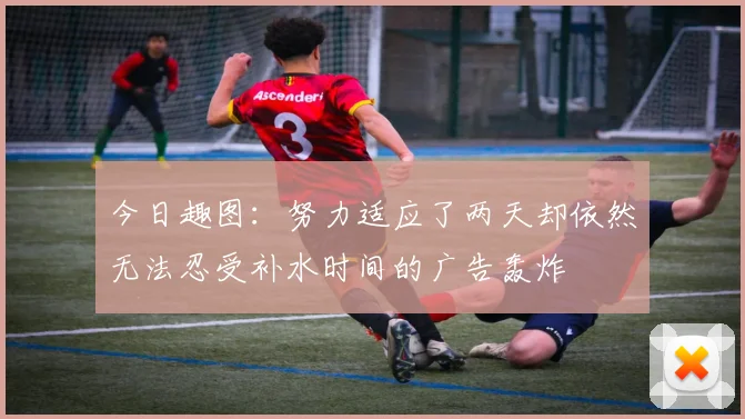 今日趣图：努力适应了两天却依然无法忍受补水时间的广告轰炸