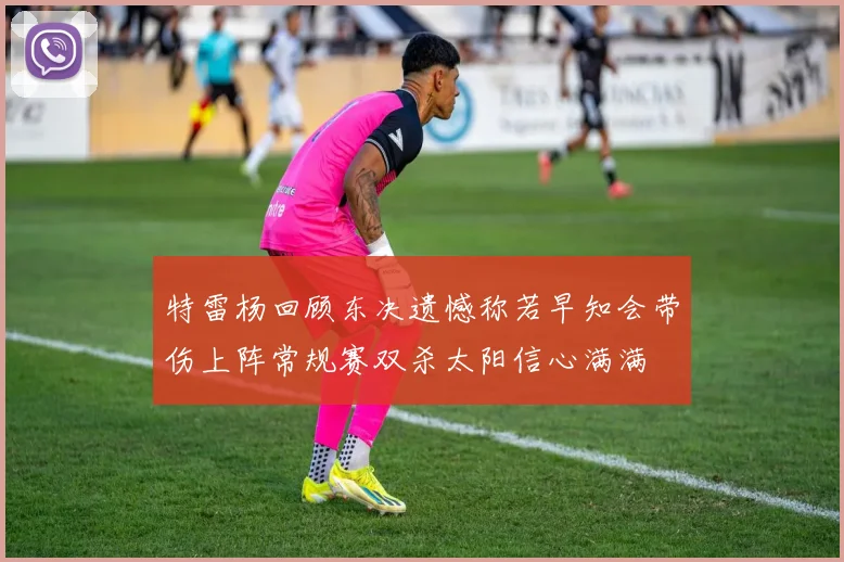 特雷杨回顾东决遗憾称若早知会带伤上阵常规赛双杀太阳信心满满