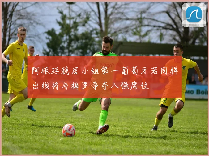 阿根廷稳居小组第一葡萄牙若同样出线将与梅罗争夺八强席位