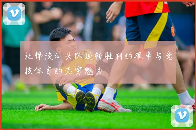 杜锋谈汕头队逆转胜利的艰辛与竞技体育的无穷魅力