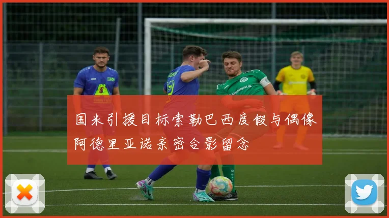 国米引援目标索勒巴西度假与偶像阿德里亚诺亲密合影留念