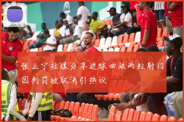张玉宁社媒分享进球回放两粒射门因判罚被取消引热议