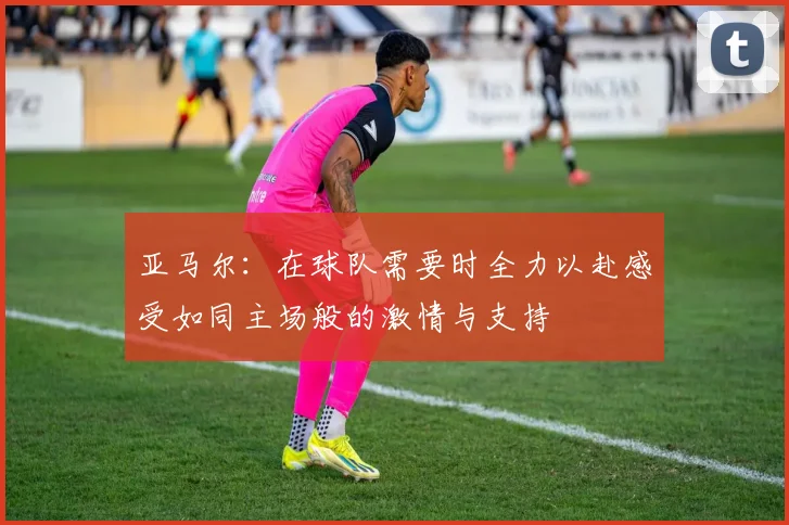 亚马尔：在球队需要时全力以赴感受如同主场般的激情与支持