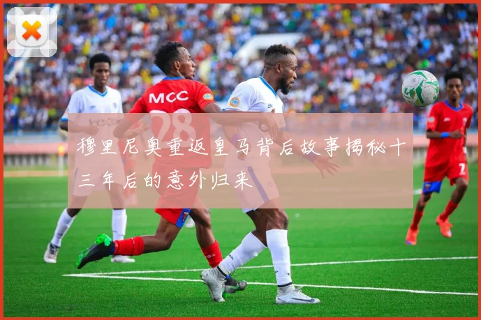 穆里尼奥重返皇马背后故事揭秘十三年后的意外归来