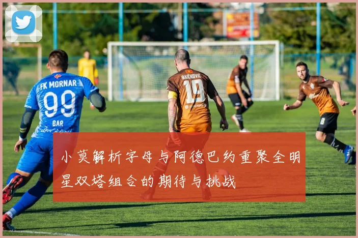 小莫解析字母与阿德巴约重聚全明星双塔组合的期待与挑战