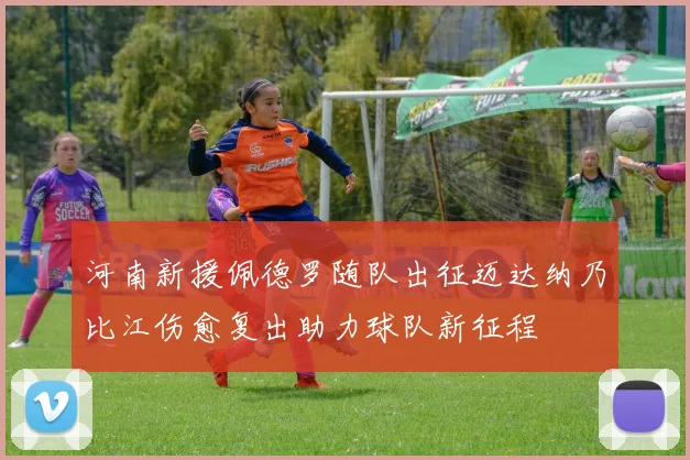 河南新援佩德罗随队出征迈达纳乃比江伤愈复出助力球队新征程